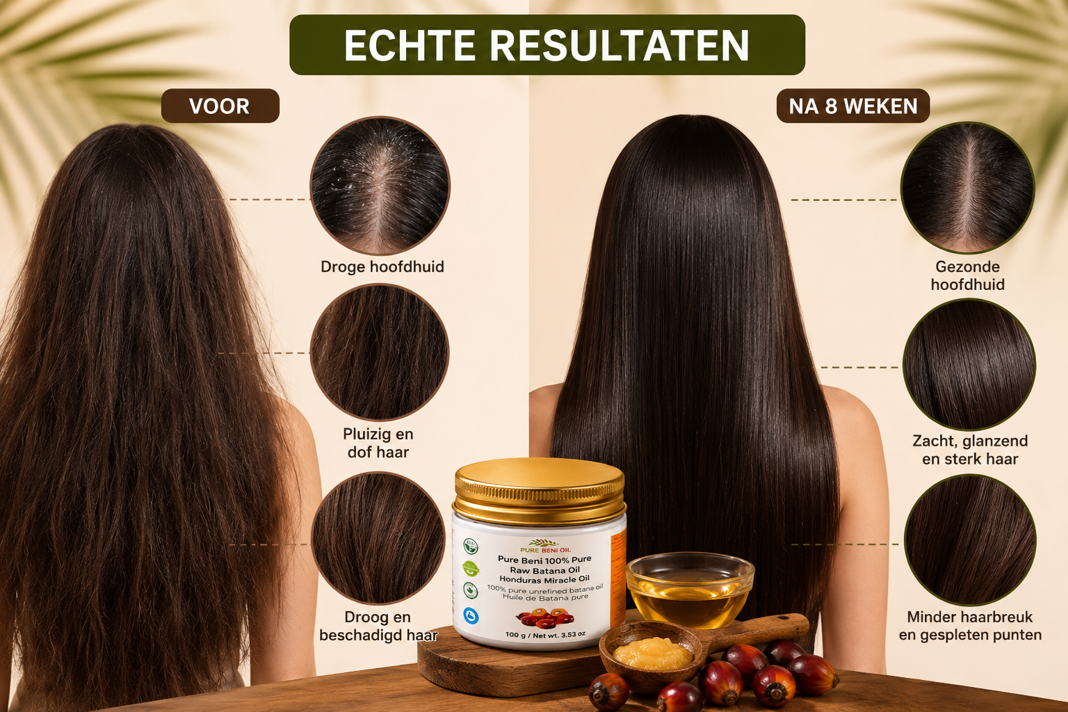 Voor
Droge en schilferige hoofdhuid
Kroezend en breekbaar haar
Gespleten punten en haarbreuk
Na
Gezonde en gevoede hoofdhuid
Sterker, gladder en glanzender haar
Minder haarbreuk, langer en voller haar

Stimuleert haargroei
Voedt haar en hoofdhuid intensief
Versterkt het haar op natuurlijke wijze
Herstelt glans en zachtheid
